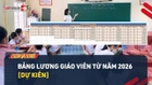 Video: Chi tiết bảng lương giáo viên từ năm 2026 theo hệ số mới [Dự kiến]