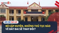 Video: Thủ tục nào về đất đai sẽ thay đổi khi bỏ cấp huyện?