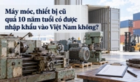 Máy móc, thiết bị cũ quá 10 năm tuổi có được nhập khẩu vào Việt Nam không?