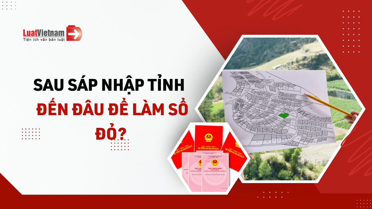 Sau sáp nhập tỉnh đến đâu để làm Sổ đỏ? Sau sáp nhập tỉnh đến đâu để làm Sổ đỏ?